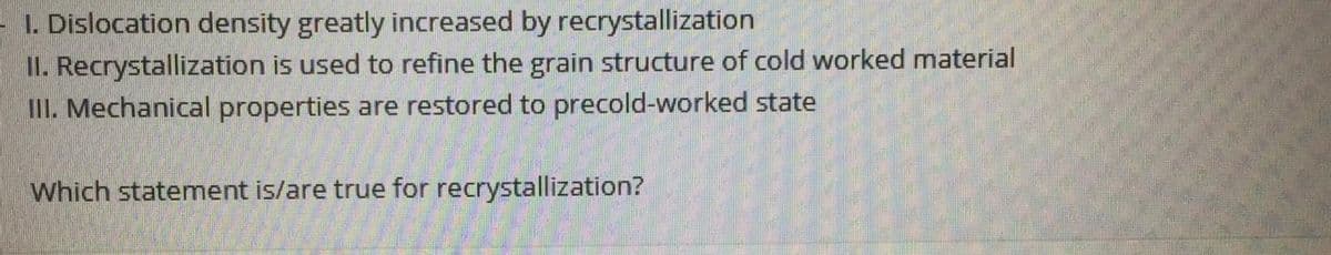1. Dislocation density greatly increased by recrystallization
II. Recrystallization is used to refine the grain structure of cold worked material
III. Mechanical properties are restored to precold-worked state
Which statement is/are true for recrystallization?
