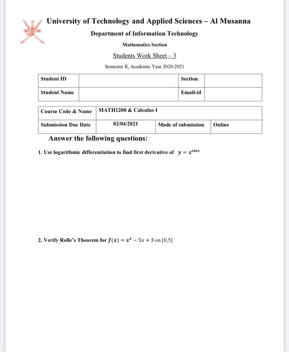 University of Technology and Applied Sciences – Al Musanna
Department of Information Technology
Mathematics Section
Students Work Sheet-3
Semester II, Academic Year 2020-2021
Student ID
Section
Student Name
Email-id
Course Code & Name
MATH1200 & Calculus I
Submission Due Date
02/04/2021
Mode of submission
Online
Answer the following questions:
1. Use logarithmic differentiation to find first derivative of y = xstnx
2. Verify Rolle's Theorem for f(x) = x2 – 5x + 3 on [0,5]
