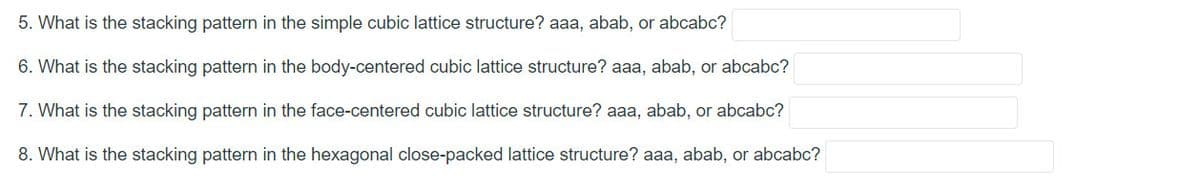 5. What is the stacking pattern in the simple cubic lattice structure? aaa, abab, or abcabc?
6. What is the stacking pattern in the body-centered cubic lattice structure? aaa, abab, or abcabc?
7. What is the stacking pattern in the face-centered cubic lattice structure? aaa, abab, or abcabc?
8. What is the stacking pattern in the hexagonal close-packed lattice structure? aaa, abab, or abcabc?
