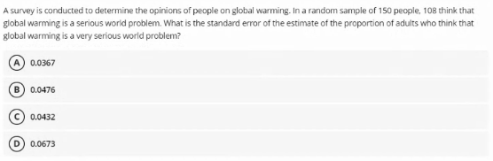 A survey is conducted to determine the opinions of people on global warming. In a random sample of 150 people, 108 think that
global warming is a serious world problem. What is the standard error of the estimate of the proportion of adults who think that
global warming is a very serious world problem?
0.0367
B) 0.0476
0.0432
D) 0.0673
