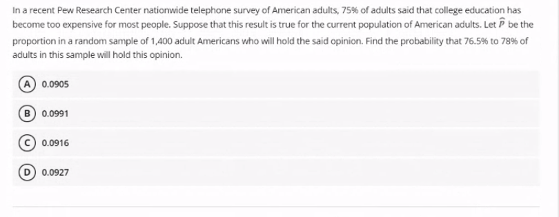 In a recent Pew Research Center nationwide telephone survey of American adults, 75% of adults said that college education has
become too expensive for most people. Suppose that this result is true for the current population of American adults. Let P be the
proportion in a random sample of 1,400 adult Americans who will hold the said opinion. Find the probability that 76.5% to 78% of
adults in this sample will hold this opinion.
A 0.0905
B 0.0991
0.0916
0.0927
