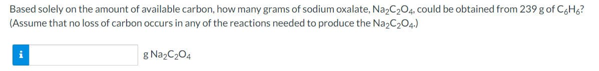 Based solely on the amount of available carbon, how many grams of sodium oxalate, Na2C204, could be obtained from 239 g of C6H6?
(Assume that no loss of carbon occurs in any of the reactions needed to produce the Na2C204.)
g Na2C204
