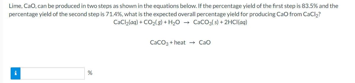 Lime, CaO, can be produced in two steps as shown in the equations below. If the percentage yield of the first step is 83.5% and the
percentage yield of the second step is 71.4%, what is the expected overall percentage yield for producing CaO from CaCl2?
CaCl2(aq) + CO2(g) + H2O
→ CaCO3( s) + 2HCI(aq)
CaCO3 + heat → Cao
i
%
