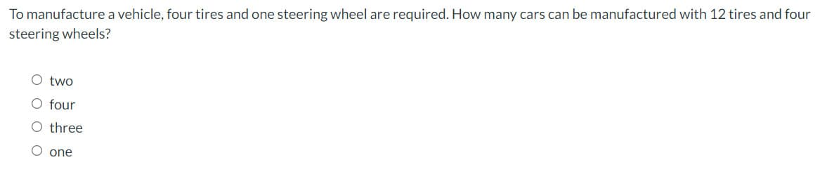 To manufacture a vehicle, four tires and one steering wheel are required. How many cars can be manufactured with 12 tires and four
steering wheels?
O two
O four
O three
O one
