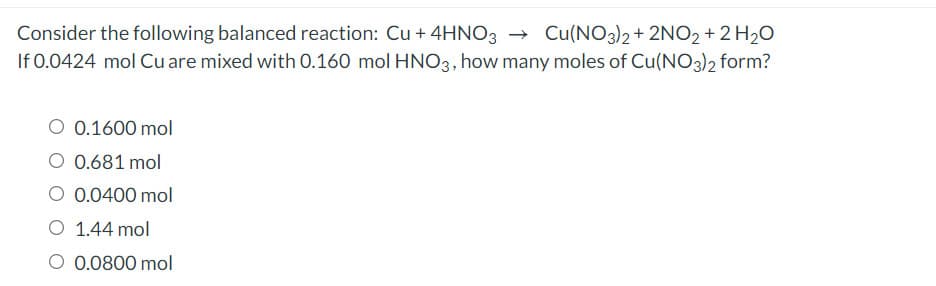 Consider the following balanced reaction: Cu + 4HNO3 → Cu(NO3)2 + 2NO2 + 2 H20
If 0.0424 mol Cuare mixed with 0.160 mol HNO3, how many moles of Cu(NO3)2 form?
O 0.1600 mol
O 0.681 mol
O 0.0400 mol
O 1.44 mol
O 0.0800 mol
