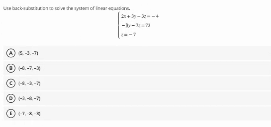 Use back-substitution to solve the system of linear equations.
2x+3y - 3z= - 4
-3y - 72=73
2=-7
A) (5. -3, -7)
B) (-8, -7, -3)
(-8, -3, -7)
D (-3, -8. -7)
E (-7, -8, -3)
