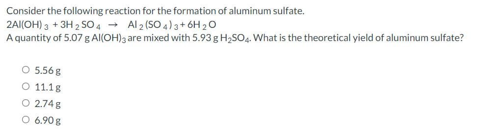 Consider the following reaction for the formation of aluminum sulfate.
2AI(OH) 3 +3H 2 SO 4 → Al 2 (SO 4) 3+ 6H 20
A quantity of 5.07 g Al(OH)3 are mixed with 5.93 g H2SO4. What is the theoretical yield of aluminum sulfate?
O 5.56 g
O 11.1g
O 2.74 g
O 6.90 g
