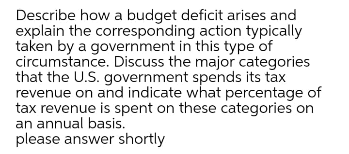 Describe how a budget deficit arises and
explain the corresponding action typically
taken by a government in this type of
circumstance. Discuss the major categories
that the U.S. government spends its tax
revenue on and indicate what percentage of
tax revenue is spent on these categories on
an annual basis.
please answer shortly
