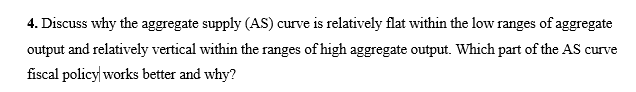 4. Discuss why the aggregate supply (AS) curve is relatively flat within the low ranges of aggregate
output and relatively vertical within the ranges of high aggregate output. Which part of the AS curve
iscal policy|works better and why?
