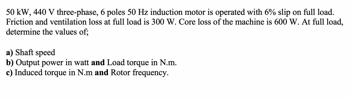 50 kW, 440 V three-phase, 6 poles 50 Hz induction motor is operated with 6% slip on full load.
Friction and ventilation loss at full load is 300 W. Core loss of the machine is 600 W. At full load,
determine the values of;
a) Shaft speed
b) Output power in watt and Load torque in N.m.
c) Induced torque in N.m and Rotor frequency.
