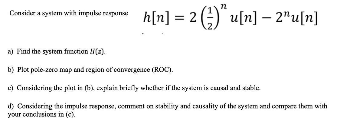 n
Consider a system with impulse response h[n] = 2(-) u[n] – 2"u[n]
a) Find the system function H(z).
b) Plot pole-zero map and region of convergence (ROC).
c) Considering the plot in (b), explain briefly whether if the system is causal and stable.
d) Considering the impulse response, comment on stability and causality of the system and compare them with
your conclusions in (c).
