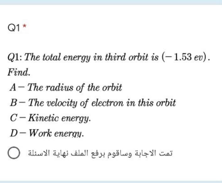 Q1 *
Q1: The total energy in third orbit is (-1.53 ev).
Find.
A- The radius of the orbit
B- The velocity of electron in this orbit
C- Kinetic energy.
|
D-Work energy.
تمت الاجابة وساقوم برفع الملف نهاية الأسئلة O
