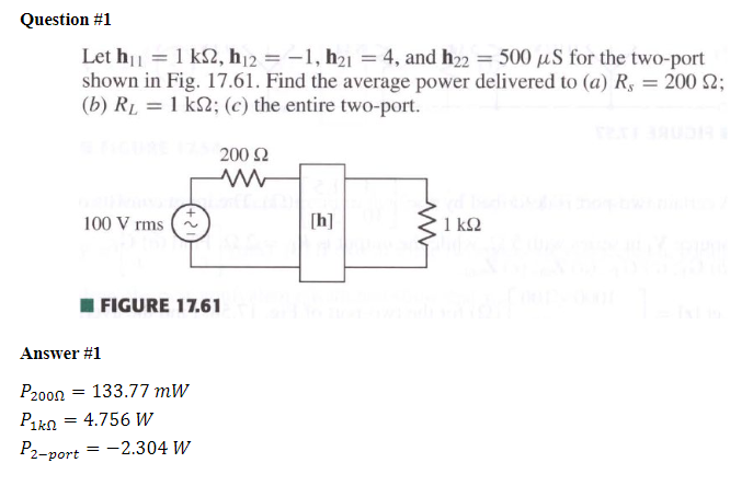 Question #1
Let h₁ = 1 ks, h12=-1, h21 = 4, and h22 = 500 μS for the two-port
shown in Fig. 17.61. Find the average power delivered to (a) R, = 200 S2;
(b) RL = 1 k2; (c) the entire two-port.
100 V rms
200 Ω
w
[h]
www
1 ΚΩ
Answer #1
P2000
FIGURE 17.61
= 133.77 mW
Pikn = 4.756 W
P2-port
= -2.304 W