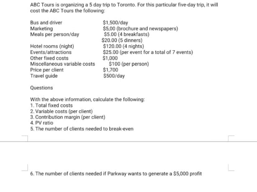 ABC Tours is organizing a 5 day trip to Toronto. For this particular five-day trip, it will
cost the ABC Tours the following:
$1,500/day
Bus and driver
Marketing
Meals per person/day
$5,00 (brochure and newspapers)
$5.00 (4 breakfasts)
$20.00 (5 dinners)
$120.00 (4 nights)
Hotel rooms (night)
Events/attractions
$25.00 (per event for a total of 7 events)
$1,000
Other fixed costs
Miscellaneous variable costs
$100 (per person)
Price per client
$1,700
Travel guide
$500/day
Questions
With the above information, calculate the following:
1. Total fixed costs
2. Variable costs (per client)
3. Contribution margin (per client)
4. PV ratio
5. The number of clients needed to break-even
6. The number of clients needed if Parkway wants to generate a $5,000 profit