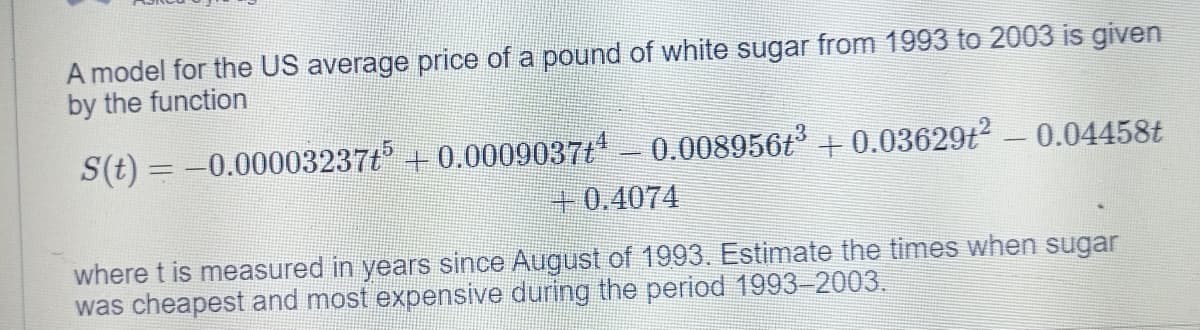 A model for the US average price of a pound of white sugar from 1993 to 2003 is given
by the function
S(t) = -0.00003237t + 0.0009037t- 0.008956t + 0.03629t² - 0.04458t
+0.4074
where t is measured in years since August of 1993. Estimate the times when sugar
was cheapest and most expensive during the period 1993-2003.
