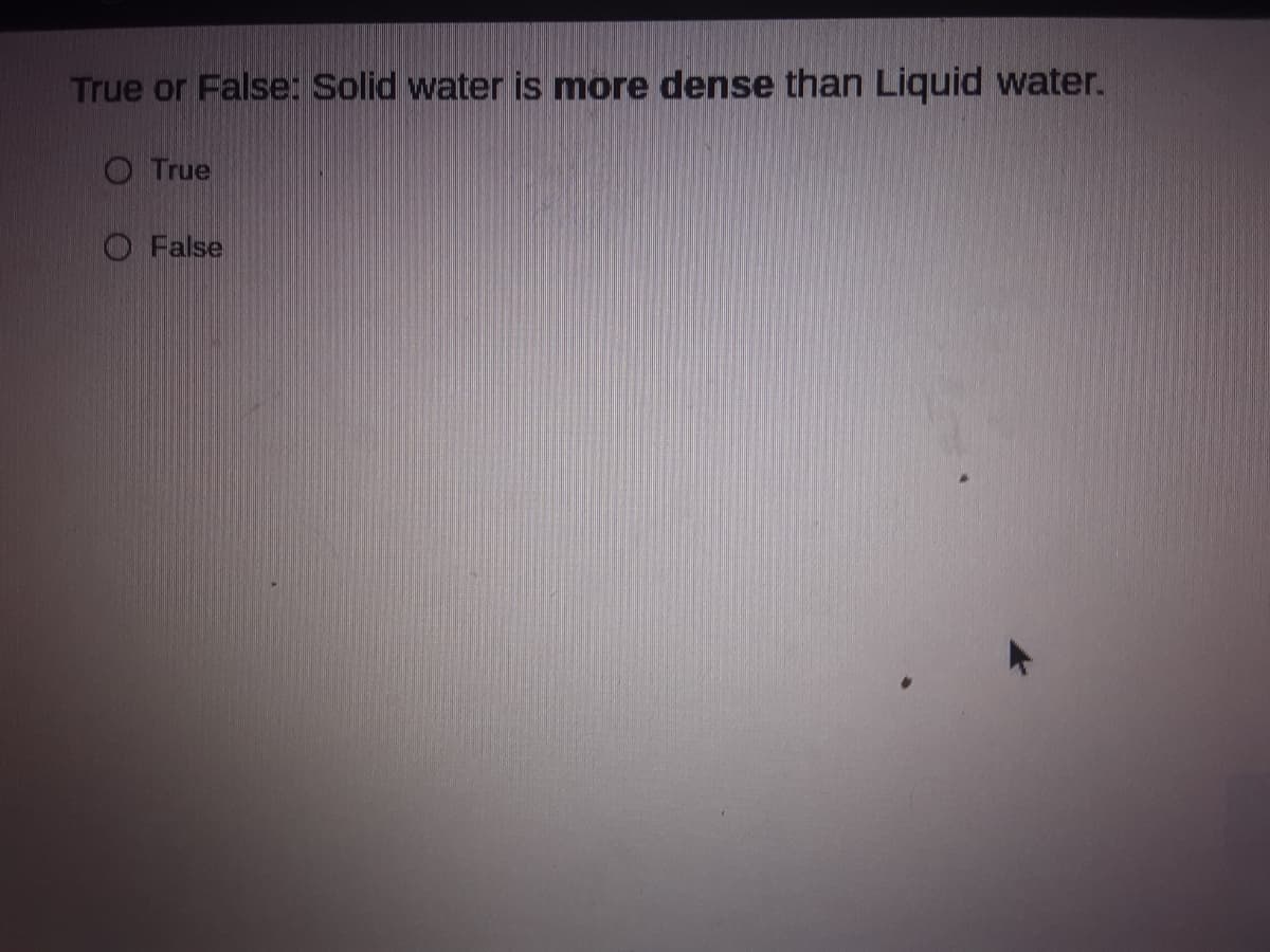 True or False: Solid water is more dense than Liquid water.
O True
O False
