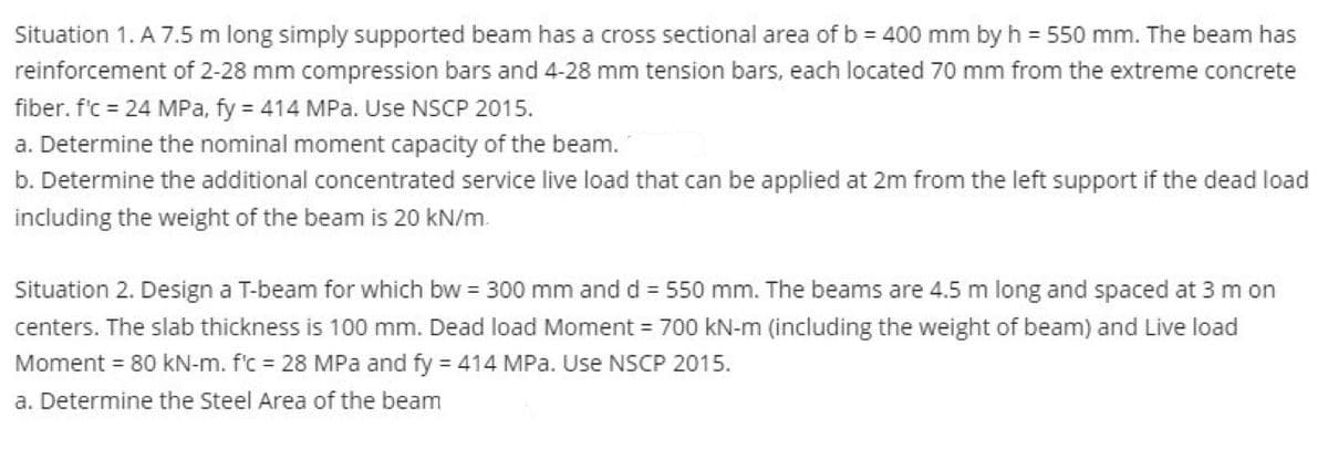 Situation 1. A 7.5 m long simply supported beam has a cross sectional area of b = 400 mm by h = 550 mm. The beam has
reinforcement of 2-28 mm compression bars and 4-28 mm tension bars, each located 70 mm from the extreme concrete
fiber. f'c = 24 MPa, fy = 414 MPa. Use NSCP 2015.
a. Determine the nominal moment capacity of the beam.
b. Determine the additional concentrated service live load that can be applied at 2m from the left support if the dead load
including the weight of the beam is 20 kN/m
Situation 2. Design a T-beam for which bw = 300 mm and d = 550 mm. The beams are 4.5 m long and spaced at 3 m on
centers. The slab thickness is 100 mm. Dead load Moment = 700 kN-m (including the weight of beam) and Live load
Moment = 80 kN-m. f'c = 28 MPa and fy = 414 MPa. Use NSCP 2015.
a. Determine the Steel Area of the beam