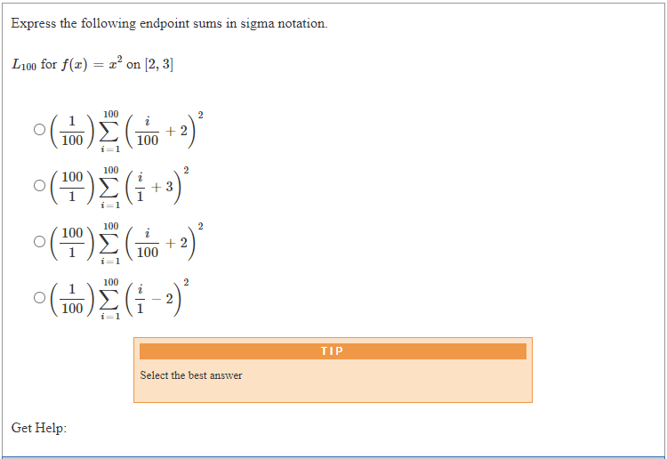 Express the following endpoint sums in sigma notation.
L100 for f(x) = a² on [2, 3]
100
100
+ 2
100
i=1
100
2
100
+3
i=1
100
2
100
+ 2
100
i=1
100
2
100
TIP
Select the best answer
Get Help:
