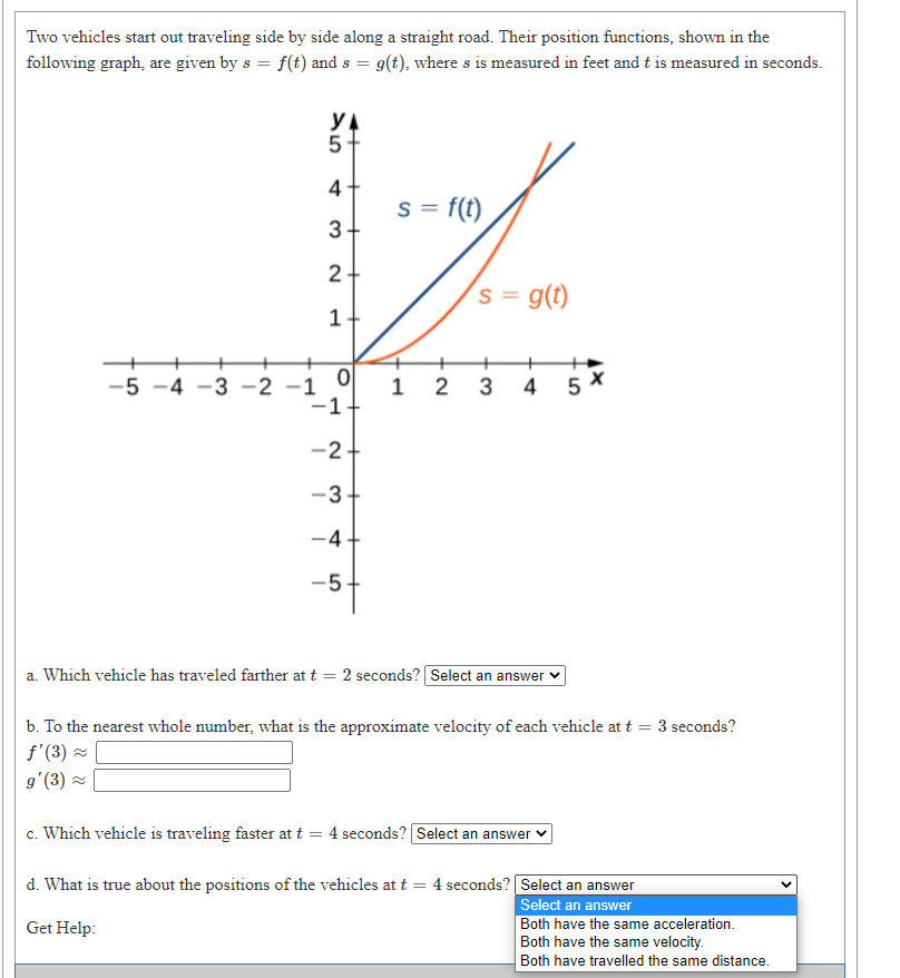 Two vehicles start out traveling side by side along a straight road. Their position functions, shown in the
following graph, are given by s = f(t) and s = 9(t), where s is measured in feet and t is measured in seconds.
5-
4
s = f(t)
3+
2 -
´s = g(t)
1 2 3 4
-1+
-5 -4 -3 -2 -1
5 *
-2+
-3-
-4-
-5-
a. Which vehicle has traveled farther at t = 2 seconds? Select an answer v
b. To the nearest whole number, what is the approximate velocity of each vehicle at t = 3 seconds?
f'(3) 2
g'(3) =
c. Which vehicle is traveling faster at t = 4 seconds? Select an answer v
d. What is true about the positions of the vehicles at t = 4 seconds? Select an answer
Select an answer
Both have the same acceleration.
Both have the same velocity.
Get Help:
Both have travelled the same distance.
