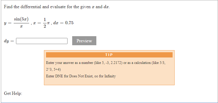 Find the differential and evaluate for the given a and dæ.
sin(5z)
1
* = -T, dx
0.75
%3D
dy
Preview
TIP
Enter your answer as a number (like 5, -3, 2.2172) or as a calculation (like 5/3,
2^3, 5+4)
Enter DNE for Does Not Exist, oo for Infinity
Get Help:
||
