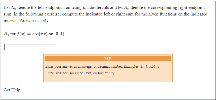 Let Ln denote the left-endpoint sum using n subintervals and let R, denote the corresponding right-endpoint
sum. In the following exercise, compute the indicated left or right sum for the given functions on the indicated
interval. Answer exactly.
R4 for f(x) = cos(r2) on [0, 1]
TIP
Enter your answer as an integer or decimal number. Examples: 3, -4, 5.5172
Enter DNE for Does Not Exist, oo for Infinity
Get Help:
