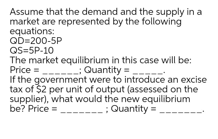 Assume that the demand and the supply in a
market are represented by the following
equations:
QD=200-5P
QS=5P-10
The market equilibrium in this case will be:
Price =
; Quantity =
If the government were to introduce an excise
tax of $2 per unit of output (assessed on the
supplier), what would the new equilibrium
be? Price :
Quantity =
