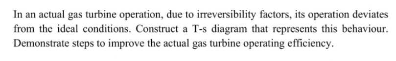 In an actual gas turbine operation, due to irreversibility factors, its operation deviates
from the ideal conditions. Construct a T-s diagram that represents this behaviour.
Demonstrate steps to improve the actual gas turbine operating efficiency.
