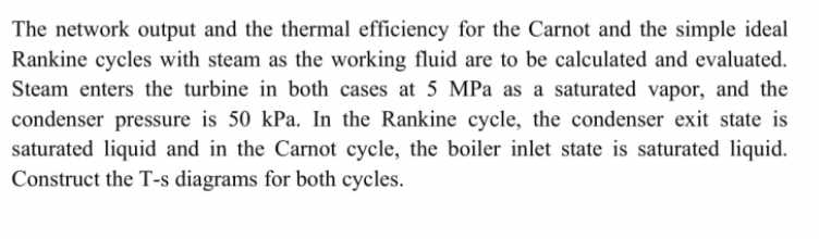 The network output and the thermal efficiency for the Carnot and the simple ideal
Rankine cycles with steam as the working fluid are to be calculated and evaluated.
Steam enters the turbine in both cases at 5 MPa as a saturated vapor, and the
condenser pressure is 50 kPa. In the Rankine cycle, the condenser exit state is
saturated liquid and in the Carnot cycle, the boiler inlet state is saturated liquid.
Construct the T-s diagrams for both cycles.
