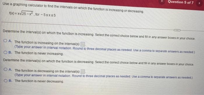 Question 5 of 7
Use a graphing calculator to find the intervals on which the function is increasing or decreasing.
100 = x/25 -x, for - 5sxs5
Determine the interval(s) on which the function is increasing. Select the correct choice below and fill in any answer boxes in your choice.
O A. The function is increasing on the interval(s)
(Type your answer in interval notation. Round to three decimal places as needed Use a comma to separate answers as needed)
OB. The function is never increasing.
Determine the interval(s) on which the function is decreasing Select the correct choice below and fil in any answer boxes in your choice
OA. The function is decreasing on the interval(s)
(Type your answer in interval notation. Round to three decimal places as needed. Use a comma to separate answers as needed)
O B. The function is never decreasing
