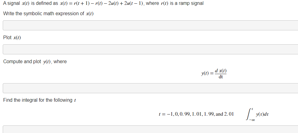 A signal x(1) is defined as x(t) = r(t+ 1) – r(t) – 2u(t) + 2u(t – 1), where r(t) is a ramp signal
Write the symbolic math expression of x(t)
Plot x(t)
Compute and plot y(t), where
y(1) = d x(1)
dt
Find the integral for the following t
t = -1,0,0.99, 1. 01, 1. 99, and 2.01
y(7)dr
