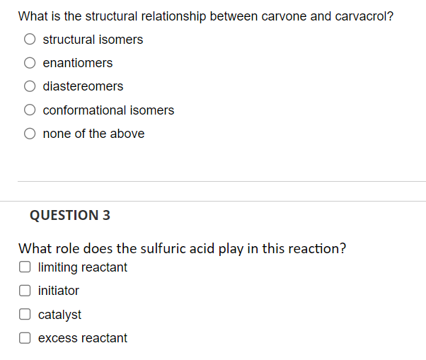 What is the structural relationship between carvone and carvacrol?
structural isomers
enantiomers
diastereomers
conformational isomers
none of the above
QUESTION 3
What role does the sulfuric acid play in this reaction?
limiting reactant
initiator
O catalyst
excess reactant