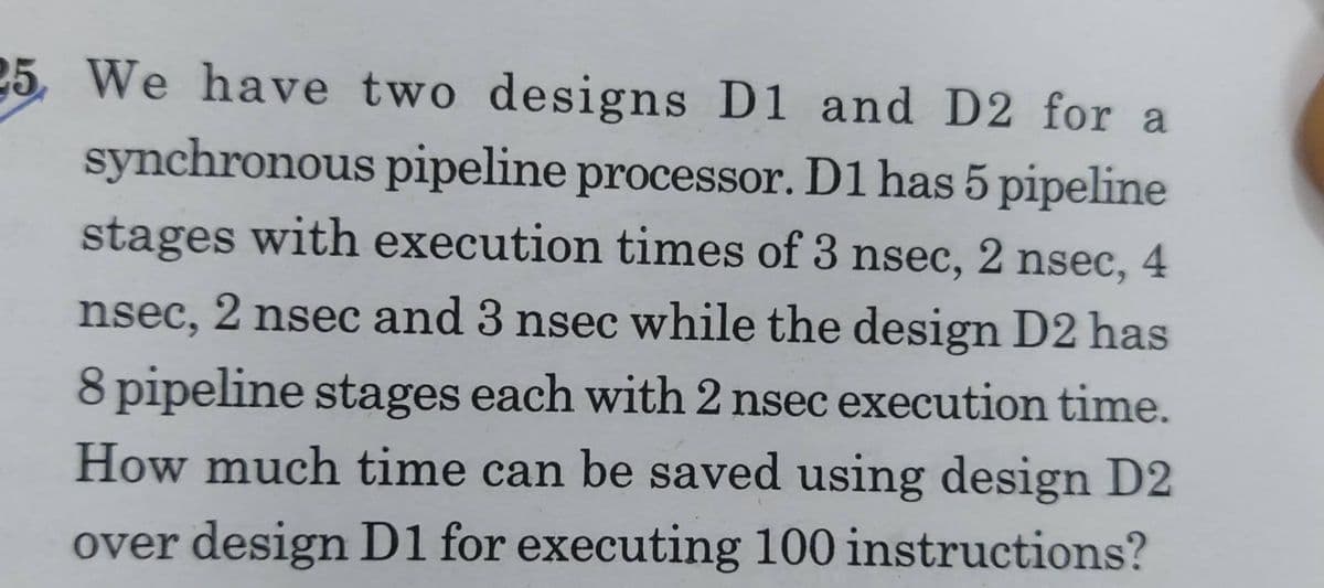 25 We have two designs D1 and D2 for a
synchronous pipeline processor. D1 has 5 pipeline
stages with execution times of 3 nsec, 2 nsec, 4
nsec, 2 nsec and 3 nsec while the design D2 has
8 pipeline stages each with 2 nsec execution time.
How much time can be saved using design D2
over design D1 for executing 100 instructions?

