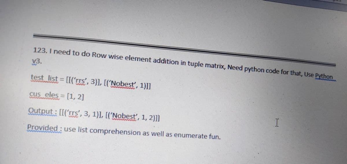 123. I need to do Row wise element addition in tuple matrix, Need python code for that, Use Python
V3.
WWWWW
test list = [[('rrs', 3)], [('Nobesť, 1)]]
cus eles = [1, 2]
Output : [[('rrs', 3, 1)], [('Nobest', 1, 2)]]
Provided : use list comprehension as well as enumerate fun.

