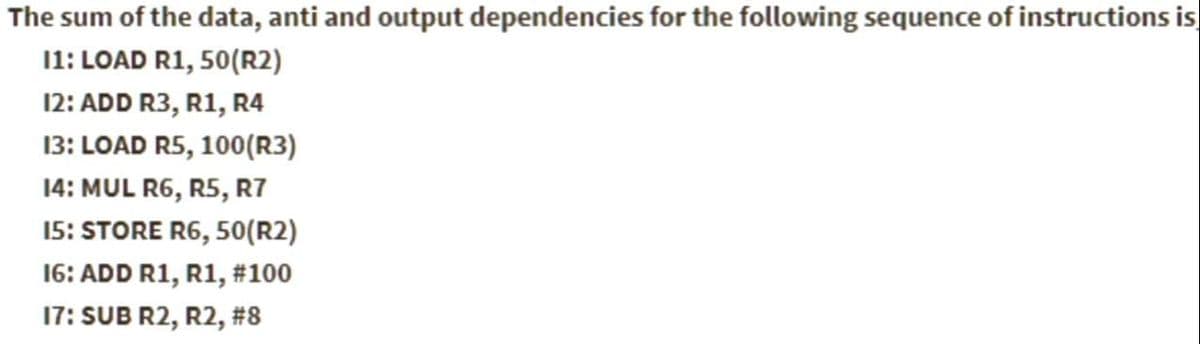 The sum of the data, anti and output dependencies for the following sequence of instructions is
11: LOAD R1, 50(R2)
12: ADD R3, R1, R4
13: LOAD R5, 100(R3)
14: MUL R6, R5, R7
15: STORE R6, 50(R2)
16: ADD R1, R1, #100
17: SUB R2, R2, #8
