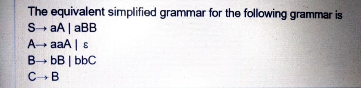 The equivalent simplified grammar for the following grammar is
S aA | aBB
A aaA| &
B bB | bbC
C B
