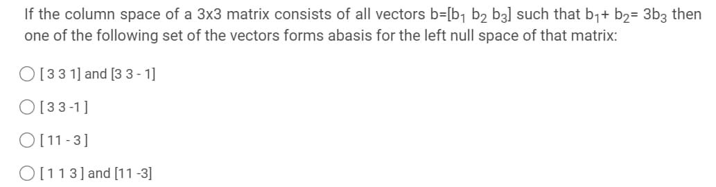 If the column space of a 3x3 matrix consists of all vectors b=[b¬ b2 b3] such that b1+ b2= 3b3 then
one of the following set of the vectors forms abasis for the left null space of that matrix:
O[33 1] and [3 3 - 1]
O [33-1]
O [11 -3]
O [113] and [11 -3]
