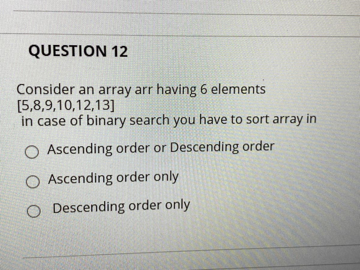 QUESTION 12
Consider an array arr having 6 elements
[5,8,9,10,12,13]
in case of binary search you have to sort array in
O Ascending order or Descending order
Ascending order only
Descending order only
