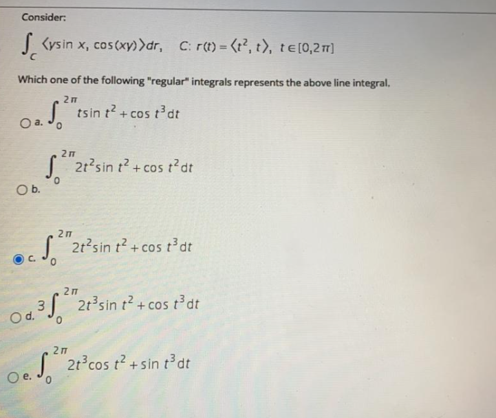 Consider:
| Kysin x, cos(xy)>dr, C: r(t)= (t2, t), te[0,21]
Which one of the following "regular" integrals represents the above line integral.
27
| tsin t? + cos t dt
Oa.
2 п
| 21'sin t? +cos t?dt
Ob.
27
2t2sin t2 + cos t³dt
+ cos
C.
o4S"2r'sin r² + cos Pat
043J + cos t'dt
2t sin t2.
Od.
27
| 2t°cos t? + sin dt
е.
