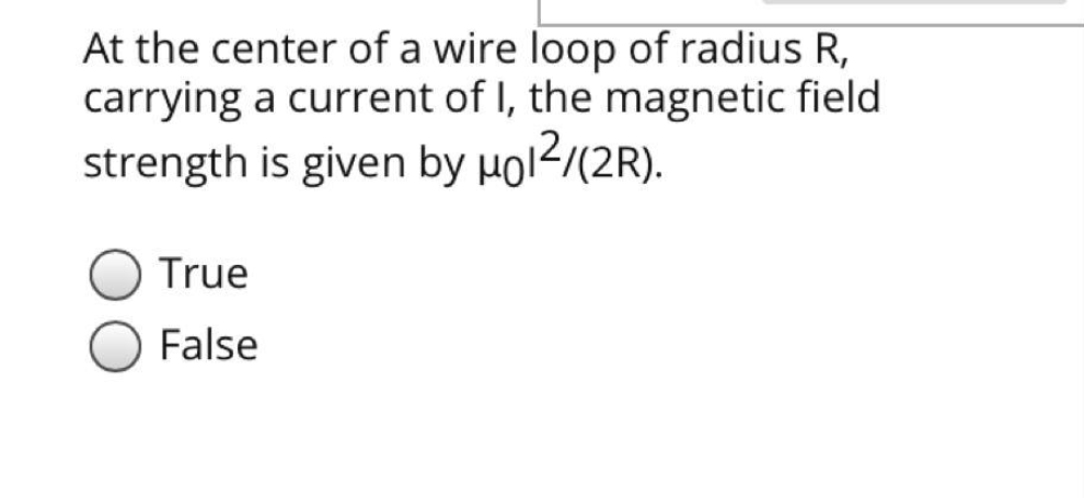 At the center of a wire loop of radius R,
carrying a current of I, the magnetic field
strength is given by µol2/(2R).
True
False
