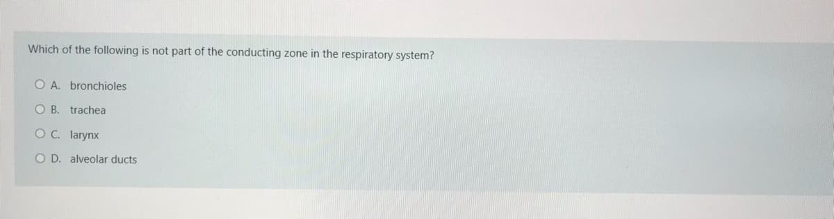 Which of the following is not part of the conducting zone in the respiratory system?
O A. bronchioles
O B. trachea
O C. larynx
O D. alveolar ducts
