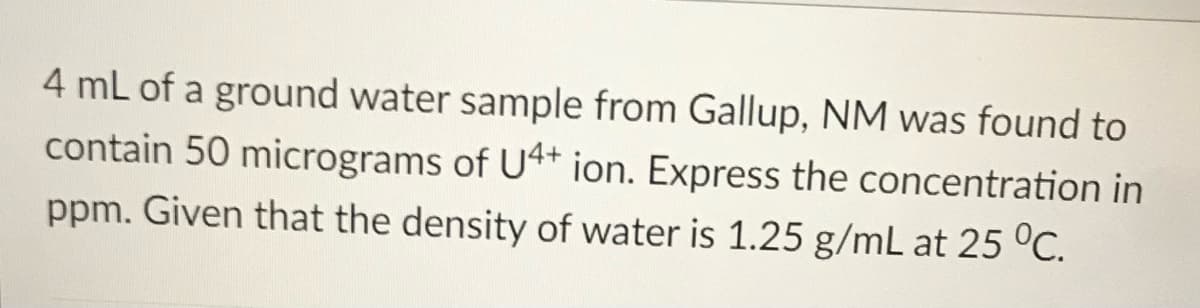 4 mL of a ground water sample from Gallup, NM was found to
contain 50 micrograms of U4* ion. Express the concentration in
ppm. Given that the density of water is 1.25 g/mL at 25 °C.

