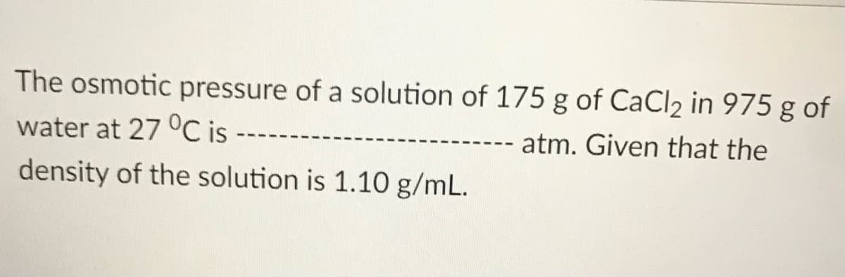 The osmotic pressure of a solution of 175 g of CaCl2 in 975 g of
water at 27 °C is
atm. Given that the
density of the solution is 1.10 g/mL.

