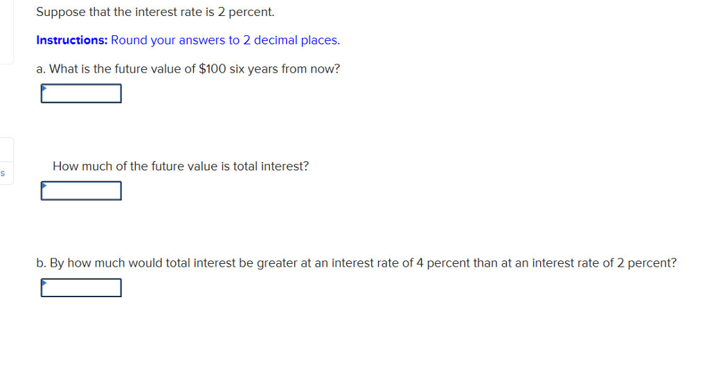 S
Suppose that the interest rate is 2 percent.
Instructions: Round your answers to 2 decimal places.
a. What is the future value of $100 six years from now?
How much of the future value is total interest?
b. By how much would total interest be greater at an interest rate of 4 percent than at an interest rate of 2 percent?
