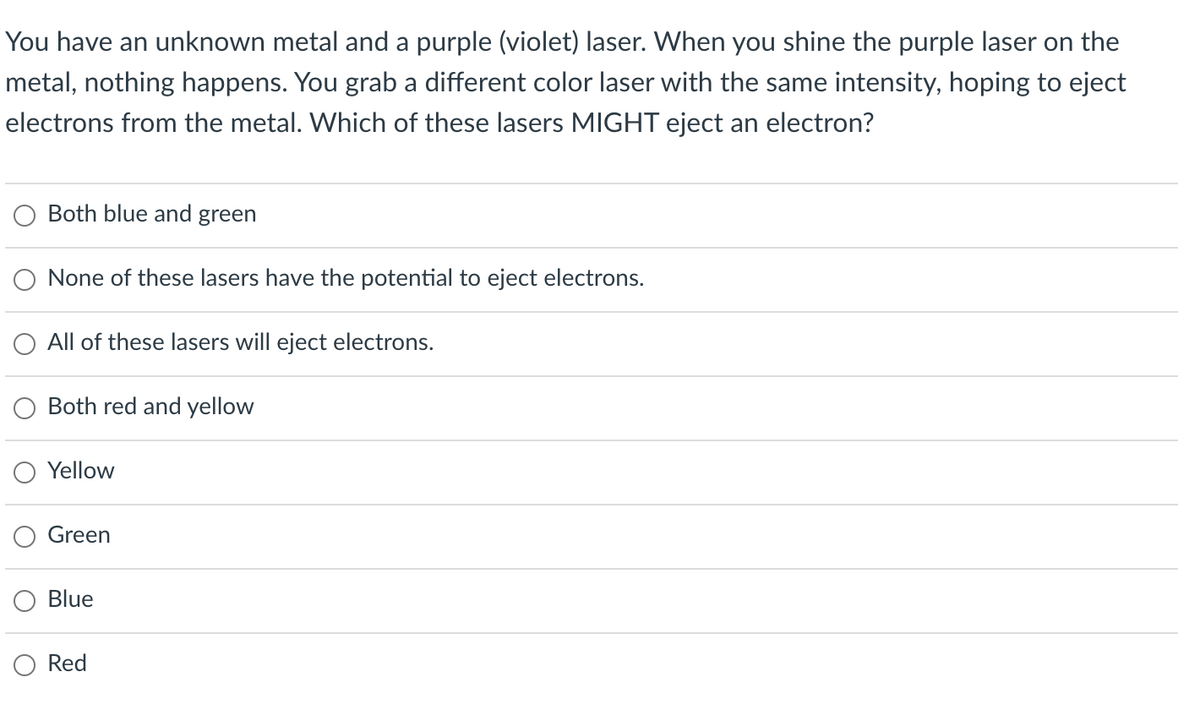 You have an unknown metal and a purple (violet) laser. When you shine the purple laser on the
metal, nothing happens. You grab a different color laser with the same intensity, hoping to eject
electrons from the metal. Which of these lasers MIGHT eject an electron?
Both blue and green
None of these lasers have the potential to eject electrons.
All of these lasers will eject electrons.
Both red and yellow
Yellow
Green
Blue
Red