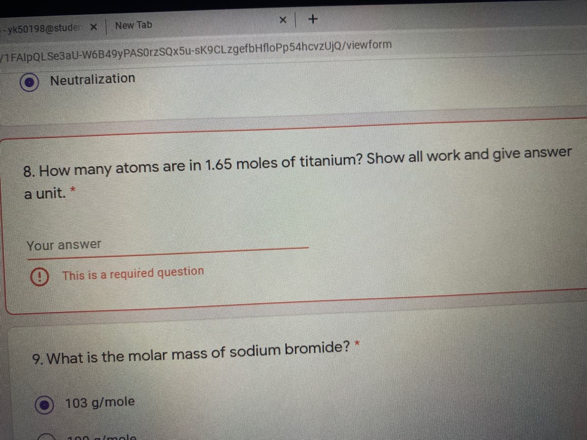 yk50198@studer X
New Tab
1FAlpQLSe3aU-W6B49yPASOrzSQx5u-sK9CLzgefbHfloPp54hcvzUjQ/viewform
Neutralization
8. How many atoms are in 1.65 moles of titanium? Show all work and give answer
a unit. *
Your answer
This is a required question
9. What is the molar mass of sodium bromide? *
103 g/mole
100 a/mole
