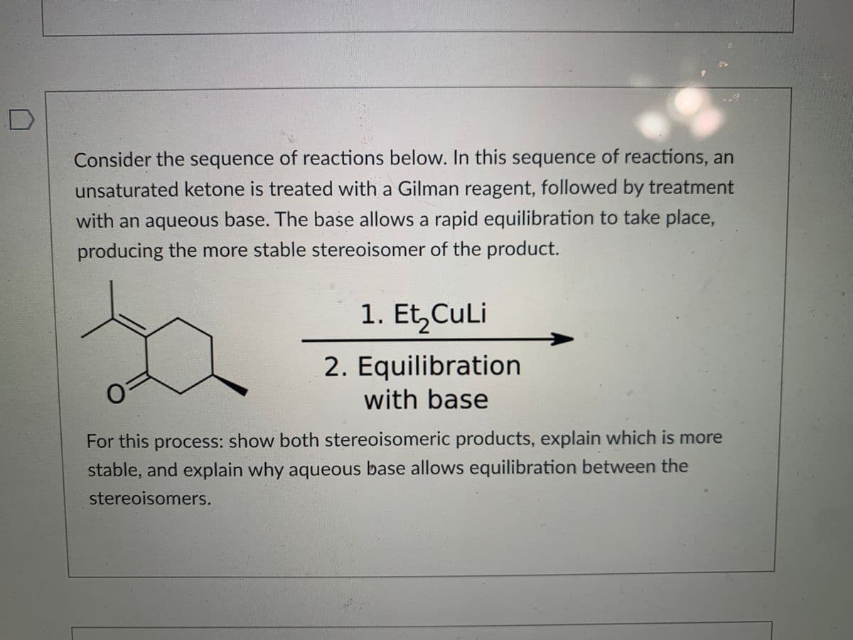 Consider the sequence of reactions below. In this sequence of reactions, an
unsaturated ketone is treated with a Gilman reagent, followed by treatment
with an aqueous base. The base allows a rapid equilibration to take place,
producing the more stable stereoisomer of the product.
1. Et,CuLi
2. Equilibration
with base
For this process: show both stereoisomeric products, explain which is more
stable, and explain why aqueous base allows equilibration between the
stereoisomers.
