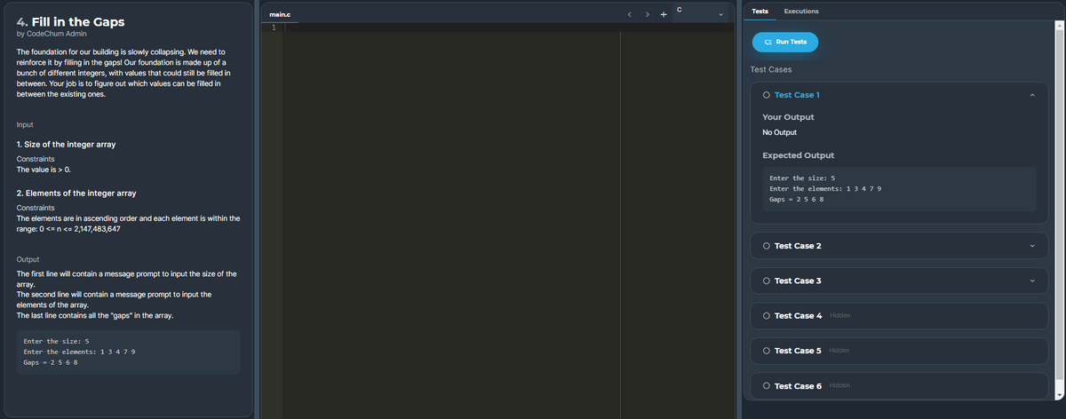 Tests
Executions
main.c
+
4. Fill in the Gaps
by CodeChum Admin
E Run Tests
The foundation for our building is slowly collapsing. We need to
reinforce it by filling in the gaps! Our foundation is made up of a
bunch of different integers, with values that could still be filled in
between. Your job is to figure out which values can be filled in
between the existing ones.
Test Cases
O Test Case 1
Your Output
Input
No Output
1. Size of the integer array
Constraints
Expected Output
The value is > 0.
Enter the size: 5
Enter the elements: 1 3 479
2. Elements of the integer array
Gaps = 25 6 8
Constraints
The elements are in ascending order and each element is within the
range: 0 <= n <= 2,147,483,647
O Test Case 2
Output
The first line will contain a message prompt to input the size of the
O Test Case 3
array.
The second line will contain a message prompt to input the
elements of the array.
The last line contains all the "gaps" in the array.
O Test Case 4 Hidden
Enter the size: 5
Enter the elements: 1.3-4-7.9
O Test Case 5 Hidden
Gaps = 2-5 6 8
O Test Case 6
Hidden
