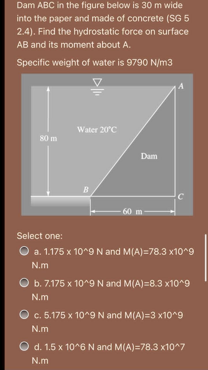 Dam ABC in the figure below is 30 m wide
into the paper and made of concrete (SG 5
2.4). Find the hydrostatic force on surface
AB and its moment about A.
Specific weight of water is 9790 N/m3
Water 20°C
80 m
Dam
60 m
Select one:
a. 1.175 x 10^9 N and M(A)=78.3 x10^9
N.m
O b. 7.175 x 10^9 N and M(A)=8.3 x10^9
N.m
O c. 5.175 x 10^9 N and M(A)=3 x10^9
N.m
O d. 1.5 x 10^6 N and M(A)=78.3 x10^7
N.m
