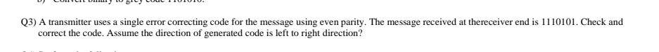 Q3) A transmitter uses a single error correcting code for the message using even parity. The message received at thereceiver end is 1110101. Check and
correct the code. Assume the direction of generated code is left to right direction?
