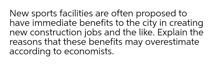 New sports facilities are often proposed to
have immediate benefits to the city in creating
new construction jobs and the like. Explain the
reasons that these benefits may overestimate
according to economists.
